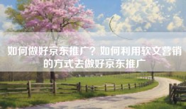 如何做好京东推广？如何利用软文营销的方式去做好京东推广