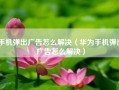 手机弹出广告怎么解决（华为手机弹出广告怎么解决）