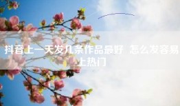 抖音上一天发几条作品最好  怎么发容易上热门