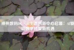 神州数码DC·AI生态创新中心启幕：AI驱动数字转型新机遇