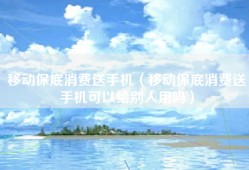 移动保底消费送手机（移动保底消费送手机可以给别人用吗）