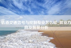 轨道交通信号与控制专业怎么样_就业方向及前景分析