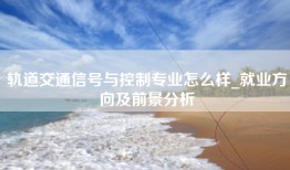 轨道交通信号与控制专业怎么样_就业方向及前景分析