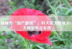 被称为“国产最强”，科大讯飞的星火AI大模型有点东西
