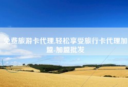 免费旅游卡代理,轻松享受旅行卡代理加盟-加盟批发