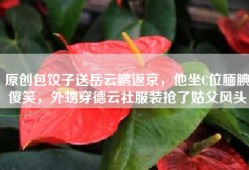原创包饺子送岳云鹏返京，他坐C位腼腆傻笑，外甥穿德云社服装抢了姑父风头