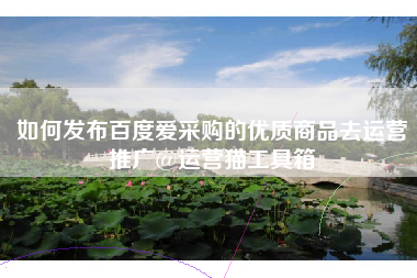 如何发布百度爱采购的优质商品去运营推广@运营猫工具箱