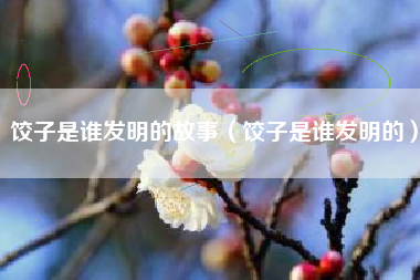 饺子是谁发明的故事(饺子是谁发明的)