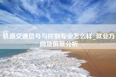 轨道交通信号与控制专业怎么样_就业方向及前景分析
