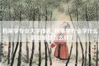 档案学专业大学排名_档案学专业学什么_就业前景怎么样?