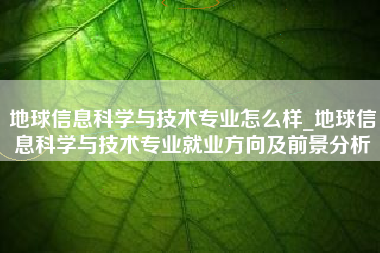 地球信息科学与技术专业怎么样_地球信息科学与技术专业就业方向及前景分析